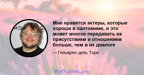 Мне нравятся актеры, которые хороши в пантомиме, и это может многое передавать их присутствием и отношением больше, чем в их диалоге