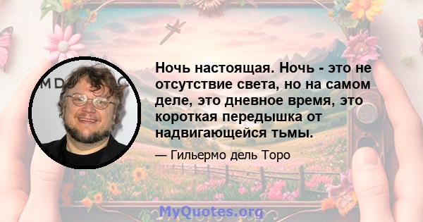 Ночь настоящая. Ночь - это не отсутствие света, но на самом деле, это дневное время, это короткая передышка от надвигающейся тьмы.