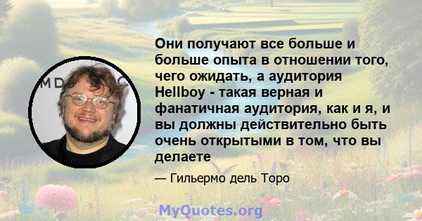 Они получают все больше и больше опыта в отношении того, чего ожидать, а аудитория Hellboy - такая верная и фанатичная аудитория, как и я, и вы должны действительно быть очень открытыми в том, что вы делаете