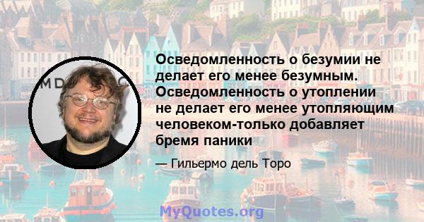 Осведомленность о безумии не делает его менее безумным. Осведомленность о утоплении не делает его менее утопляющим человеком-только добавляет бремя паники