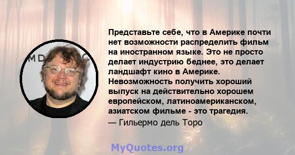 Представьте себе, что в Америке почти нет возможности распределить фильм на иностранном языке. Это не просто делает индустрию беднее, это делает ландшафт кино в Америке. Невозможность получить хороший выпуск на