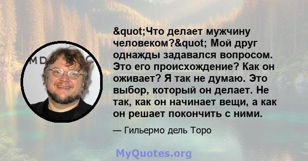 "Что делает мужчину человеком?" Мой друг однажды задавался вопросом. Это его происхождение? Как он оживает? Я так не думаю. Это выбор, который он делает. Не так, как он начинает вещи, а как он решает покончить 