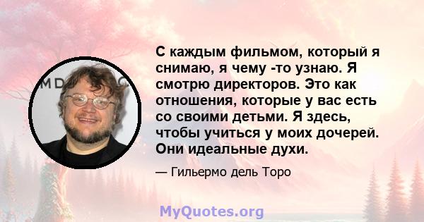 С каждым фильмом, который я снимаю, я чему -то узнаю. Я смотрю директоров. Это как отношения, которые у вас есть со своими детьми. Я здесь, чтобы учиться у моих дочерей. Они идеальные духи.