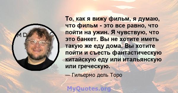 То, как я вижу фильм, я думаю, что фильм - это все равно, что пойти на ужин. Я чувствую, что это банкет. Вы не хотите иметь такую ​​же еду дома. Вы хотите пойти и съесть фантастическую китайскую еду или итальянскую или