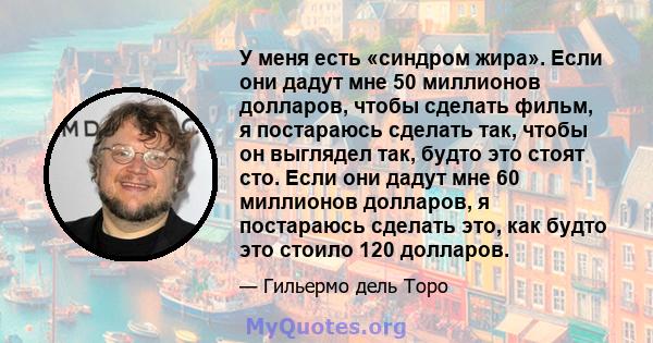 У меня есть «синдром жира». Если они дадут мне 50 миллионов долларов, чтобы сделать фильм, я постараюсь сделать так, чтобы он выглядел так, будто это стоят сто. Если они дадут мне 60 миллионов долларов, я постараюсь