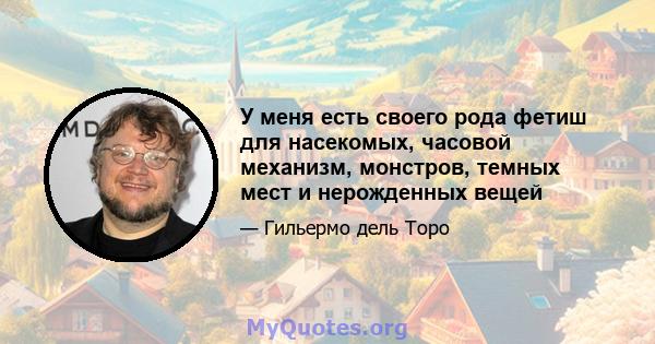 У меня есть своего рода фетиш для насекомых, часовой механизм, монстров, темных мест и нерожденных вещей