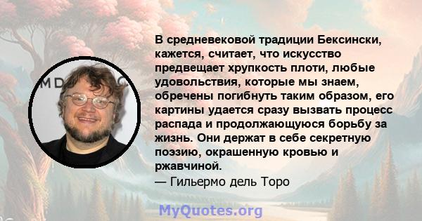 В средневековой традиции Бексински, кажется, считает, что искусство предвещает хрупкость плоти, любые удовольствия, которые мы знаем, обречены погибнуть таким образом, его картины удается сразу вызвать процесс распада и 