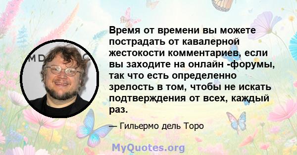 Время от времени вы можете пострадать от кавалерной жестокости комментариев, если вы заходите на онлайн -форумы, так что есть определенно зрелость в том, чтобы не искать подтверждения от всех, каждый раз.