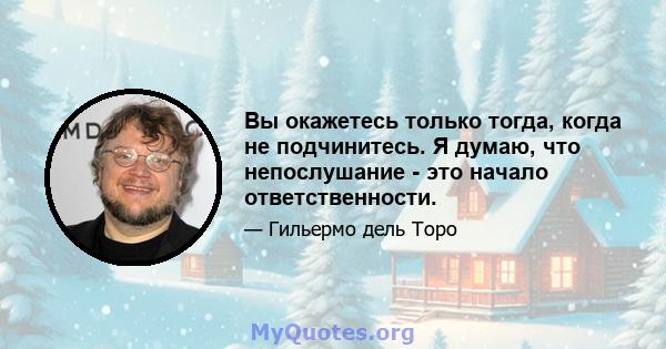 Вы окажетесь только тогда, когда не подчинитесь. Я думаю, что непослушание - это начало ответственности.