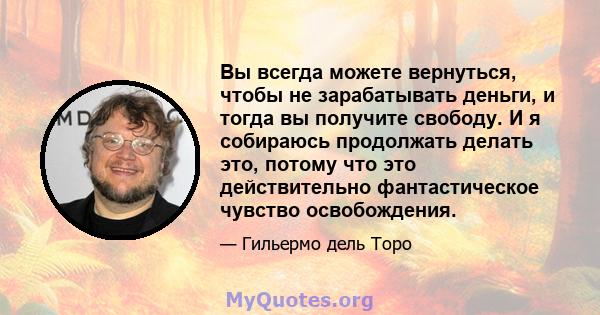 Вы всегда можете вернуться, чтобы не зарабатывать деньги, и тогда вы получите свободу. И я собираюсь продолжать делать это, потому что это действительно фантастическое чувство освобождения.