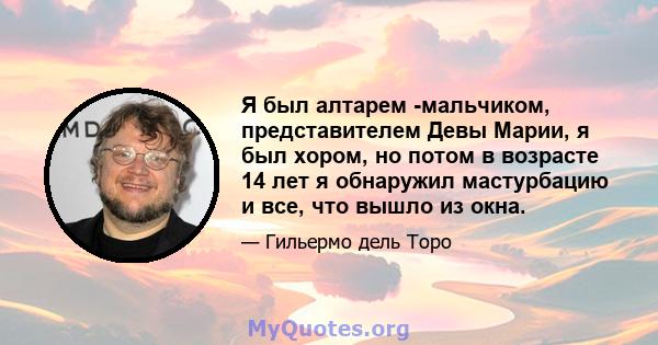 Я был алтарем -мальчиком, представителем Девы Марии, я был хором, но потом в возрасте 14 лет я обнаружил мастурбацию и все, что вышло из окна.