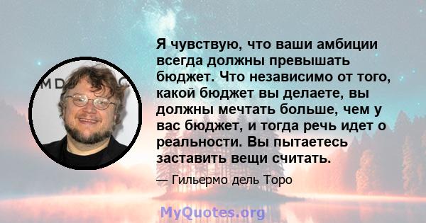 Я чувствую, что ваши амбиции всегда должны превышать бюджет. Что независимо от того, какой бюджет вы делаете, вы должны мечтать больше, чем у вас бюджет, и тогда речь идет о реальности. Вы пытаетесь заставить вещи