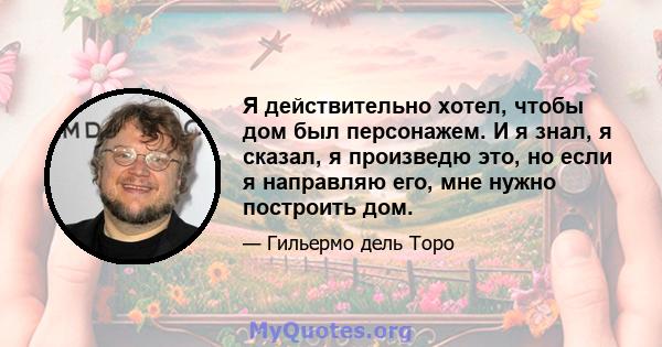 Я действительно хотел, чтобы дом был персонажем. И я знал, я сказал, я произведю это, но если я направляю его, мне нужно построить дом.