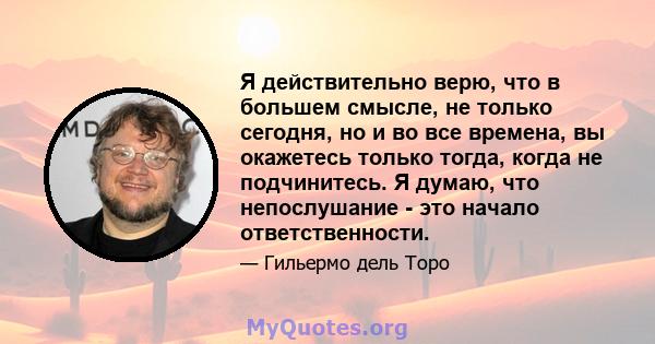 Я действительно верю, что в большем смысле, не только сегодня, но и во все времена, вы окажетесь только тогда, когда не подчинитесь. Я думаю, что непослушание - это начало ответственности.