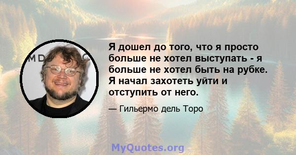 Я дошел до того, что я просто больше не хотел выступать - я больше не хотел быть на рубке. Я начал захотеть уйти и отступить от него.