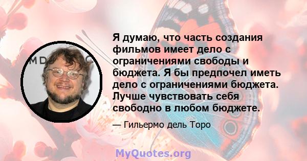 Я думаю, что часть создания фильмов имеет дело с ограничениями свободы и бюджета. Я бы предпочел иметь дело с ограничениями бюджета. Лучше чувствовать себя свободно в любом бюджете.