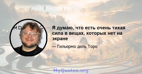 Я думаю, что есть очень тихая сила в вещах, которых нет на экране