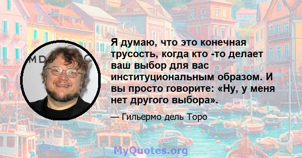 Я думаю, что это конечная трусость, когда кто -то делает ваш выбор для вас институциональным образом. И вы просто говорите: «Ну, у меня нет другого выбора».