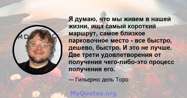 Я думаю, что мы живем в нашей жизни, ища самый короткий маршрут, самое близкое парковочное место - все быстро, дешево, быстро. И это не лучше. Две трети удовлетворения от получения чего-либо-это процесс получения его.