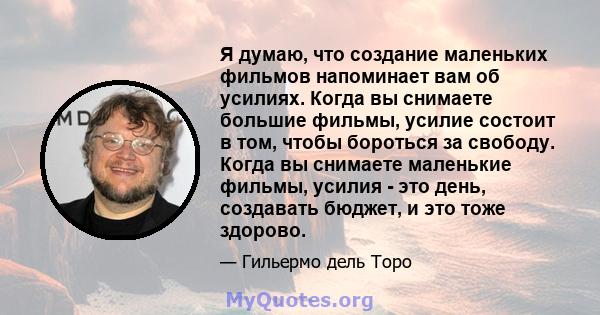 Я думаю, что создание маленьких фильмов напоминает вам об усилиях. Когда вы снимаете большие фильмы, усилие состоит в том, чтобы бороться за свободу. Когда вы снимаете маленькие фильмы, усилия - это день, создавать