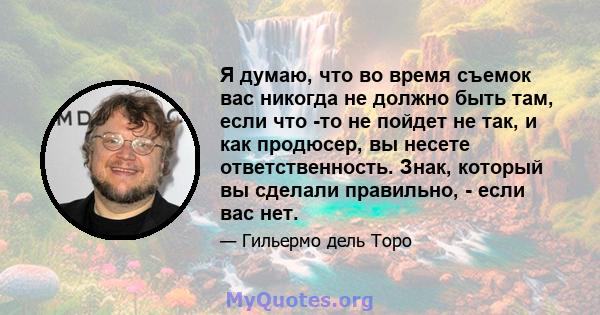 Я думаю, что во время съемок вас никогда не должно быть там, если что -то не пойдет не так, и как продюсер, вы несете ответственность. Знак, который вы сделали правильно, - если вас нет.