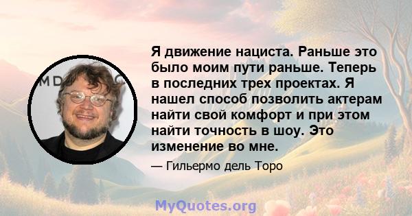 Я движение нациста. Раньше это было моим пути раньше. Теперь в последних трех проектах. Я нашел способ позволить актерам найти свой комфорт и при этом найти точность в шоу. Это изменение во мне.