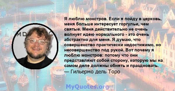 Я люблю монстров. Если я пойду в церковь, меня больше интересует горгульи, чем святые. Меня действительно не очень волнует идею нормального - это очень абстрактно для меня. Я думаю, что совершенство практически