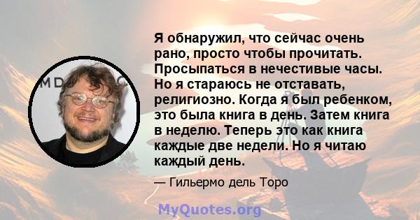 Я обнаружил, что сейчас очень рано, просто чтобы прочитать. Просыпаться в нечестивые часы. Но я стараюсь не отставать, религиозно. Когда я был ребенком, это была книга в день. Затем книга в неделю. Теперь это как книга