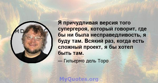 Я причудливая версия того супергероя, который говорит, где бы ни была несправедливость, я буду там. Всякий раз, когда есть сложный проект, я бы хотел быть там.