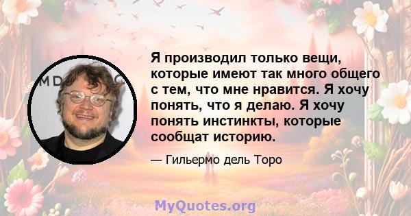 Я производил только вещи, которые имеют так много общего с тем, что мне нравится. Я хочу понять, что я делаю. Я хочу понять инстинкты, которые сообщат историю.