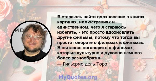 Я стараюсь найти вдохновение в книгах, картинах, иллюстрациях и единственном, чего я стараюсь избегать, - это просто вдохновлять другие фильмы, потому что тогда вы просто говорите о фильмах в фильмах. Я пытаюсь