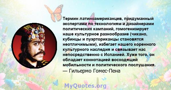 Термин латиноамериканцев, придуманный экспертами по технологиям и дизайнерами политических кампаний, гомогенизирует наше культурное разнообразие (чикано, кубинцы и пуэрториканцы становятся неотличимыми), избегает нашего 