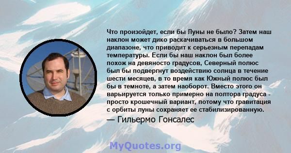 Что произойдет, если бы Луны не было? Затем наш наклон может дико раскачиваться в большом диапазоне, что приводит к серьезным перепадам температуры. Если бы наш наклон был более похож на девяносто градусов, Северный