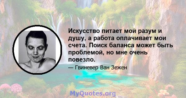 Искусство питает мой разум и душу, а работа оплачивает мои счета. Поиск баланса может быть проблемой, но мне очень повезло.