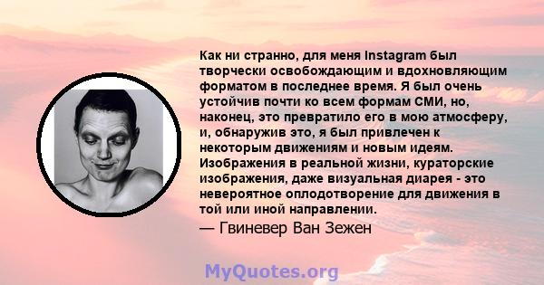 Как ни странно, для меня Instagram был творчески освобождающим и вдохновляющим форматом в последнее время. Я был очень устойчив почти ко всем формам СМИ, но, наконец, это превратило его в мою атмосферу, и, обнаружив