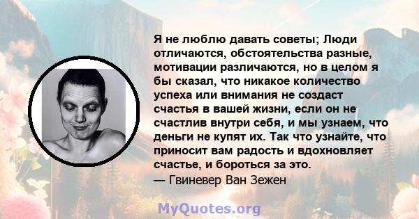 Я не люблю давать советы; Люди отличаются, обстоятельства разные, мотивации различаются, но в целом я бы сказал, что никакое количество успеха или внимания не создаст счастья в вашей жизни, если он не счастлив внутри