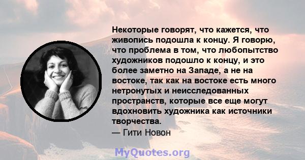 Некоторые говорят, что кажется, что живопись подошла к концу. Я говорю, что проблема в том, что любопытство художников подошло к концу, и это более заметно на Западе, а не на востоке, так как на востоке есть много