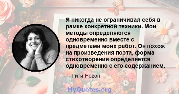 Я никогда не ограничивал себя в рамке конкретной техники. Мои методы определяются одновременно вместе с предметами моих работ. Он похож на произведения поэта, форма стихотворения определяется одновременно с его