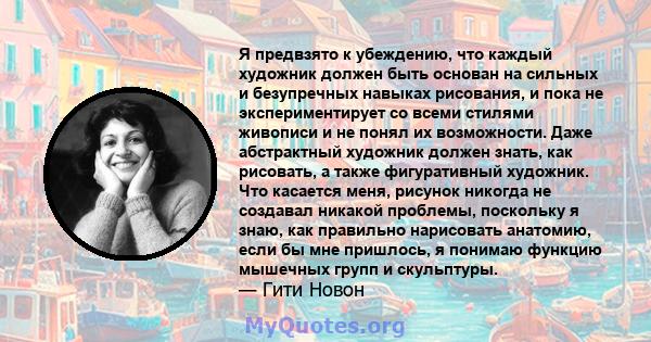 Я предвзято к убеждению, что каждый художник должен быть основан на сильных и безупречных навыках рисования, и пока не экспериментирует со всеми стилями живописи и не понял их возможности. Даже абстрактный художник