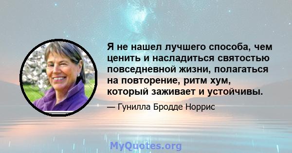 Я не нашел лучшего способа, чем ценить и насладиться святостью повседневной жизни, полагаться на повторение, ритм хум, который заживает и устойчивы.