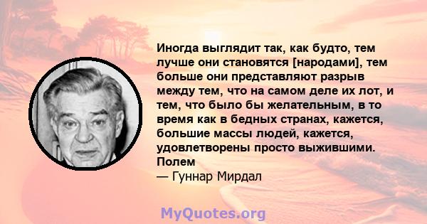 Иногда выглядит так, как будто, тем лучше они становятся [народами], тем больше они представляют разрыв между тем, что на самом деле их лот, и тем, что было бы желательным, в то время как в бедных странах, кажется,