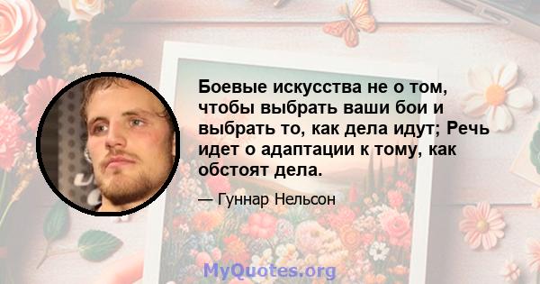 Боевые искусства не о том, чтобы выбрать ваши бои и выбрать то, как дела идут; Речь идет о адаптации к тому, как обстоят дела.