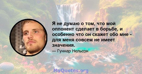 Я не думаю о том, что мой оппонент сделает в борьбе, и особенно что он скажет обо мне - для меня совсем не имеет значения.