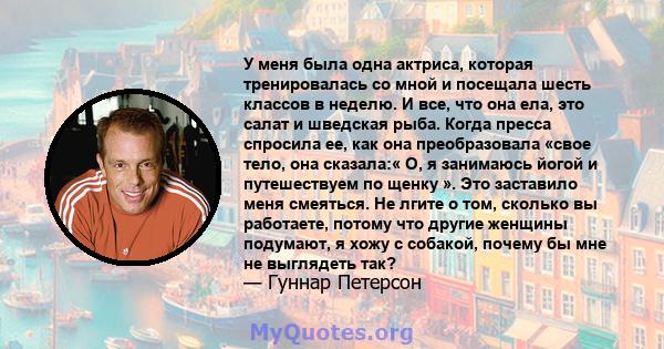 У меня была одна актриса, которая тренировалась со мной и посещала шесть классов в неделю. И все, что она ела, это салат и шведская рыба. Когда пресса спросила ее, как она преобразовала «свое тело, она сказала:« О, я