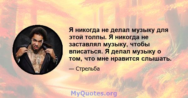 Я никогда не делал музыку для этой толпы. Я никогда не заставлял музыку, чтобы вписаться. Я делал музыку о том, что мне нравится слышать.