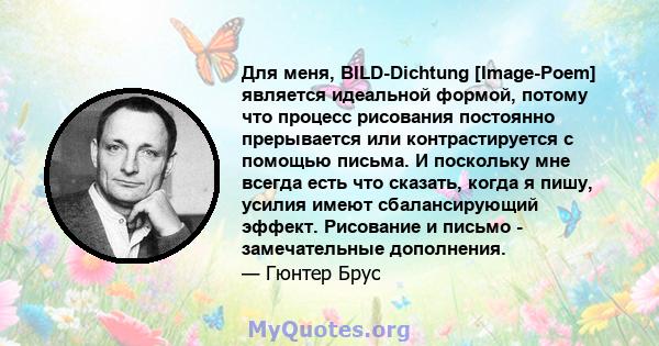 Для меня, BILD-Dichtung [Image-Poem] является идеальной формой, потому что процесс рисования постоянно прерывается или контрастируется с помощью письма. И поскольку мне всегда есть что сказать, когда я пишу, усилия