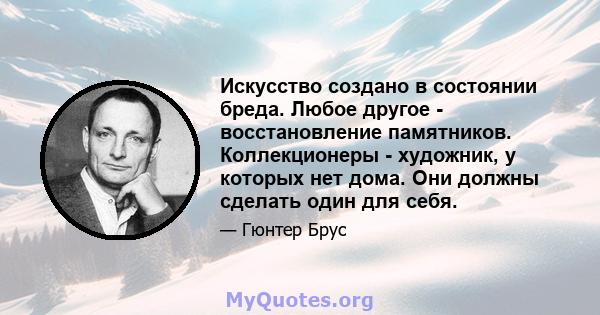 Искусство создано в состоянии бреда. Любое другое - восстановление памятников. Коллекционеры - художник, у которых нет дома. Они должны сделать один для себя.