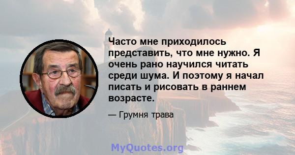 Часто мне приходилось представить, что мне нужно. Я очень рано научился читать среди шума. И поэтому я начал писать и рисовать в раннем возрасте.