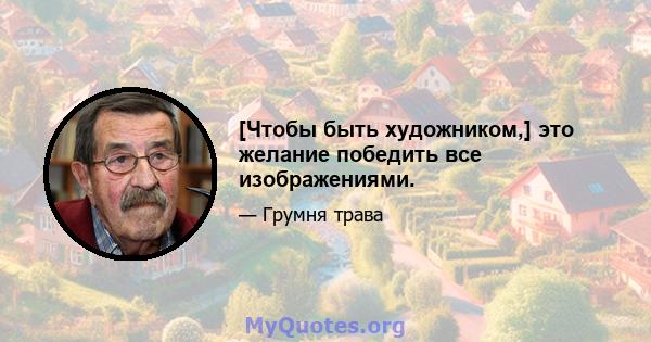 [Чтобы быть художником,] это желание победить все изображениями.