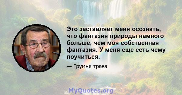 Это заставляет меня осознать, что фантазия природы намного больше, чем моя собственная фантазия. У меня еще есть чему поучиться.